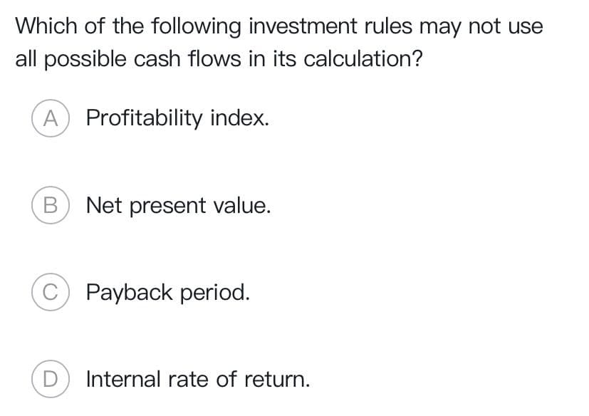 Which of the following investment rules may not use
all possible cash flows in its calculation?
A) Profitability index.
Net present value.
C) Payback period.
D Internal rate of return.
