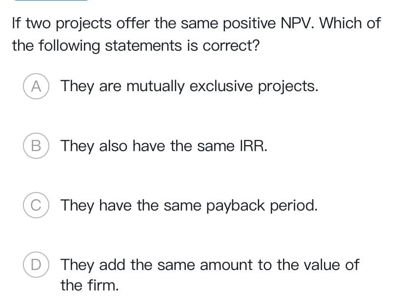 If two projects offer the same positive NPV. Which of
the following statements is correct?
A They are mutually exclusive projects.
(B) They also have the same IRR.
They have the same payback period.
They add the same amount to the value of
the firm.