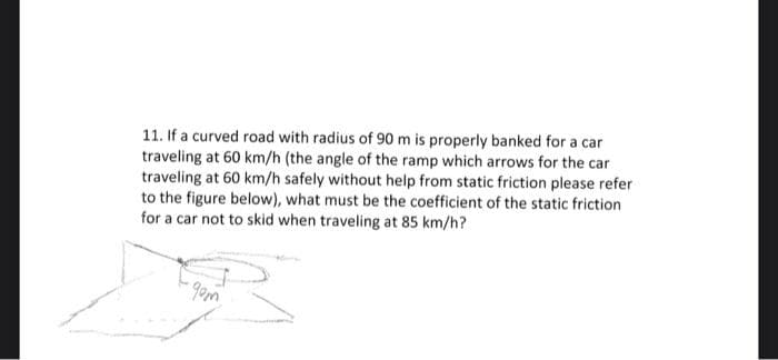 11. If a curved road with radius of 90 m is properly banked for a car
traveling at 60 km/h (the angle of the ramp which arrows for the car
traveling at 60 km/h safely without help from static friction please refer
to the figure below), what must be the coefficient of the static friction
for a car not to skid when traveling at 85 km/h?
-gom