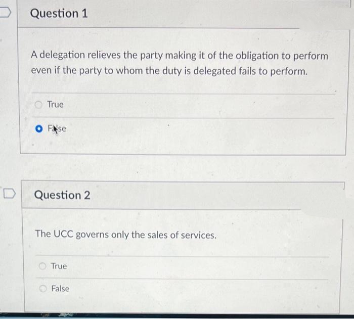 Question 1
A delegation relieves the party making it of the obligation to perform
even if the party to whom the duty is delegated fails to perform.
True
O F se
Question 2
The UCC governs only the sales of services.
True
False