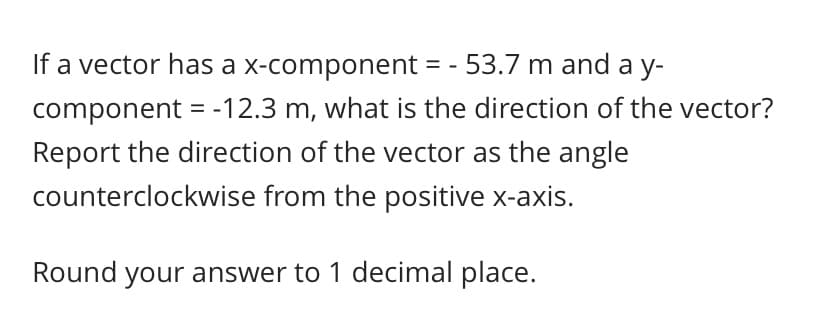If a vector has a x-component = - 53.7 m and a y-
component = -12.3 m, what is the direction of the vector?
Report the direction of the vector as the angle
counterclockwise from the positive x-axis.

