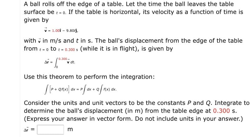 A ball rolls off the edge of a table. Let the time the ball leaves the table
surface be - 0. If the table is horizontal, its velocity as a function of time is
given by
v - 1.00i - 9.80j,
with v in m/s and t in s. The ball's displacement from the edge of the table
from t - o to t- 0.300 s (while it is in flight), is given by
= 0
0.300
Ar =
v dt.
Use this theorem to perform the integration:
Consider the units and unit vectors to be the constants P and Q. Integrate to
determine the ball's displacement (in m) from the table edge at 0.300 s.
(Express your answer in vector form. Do not include units in your answer.)
Ar =
m
