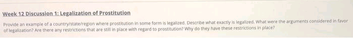 Week 12 Discussion 1: Legalization of Prostitution
Provide an example of a countrystate/region where prostitution in some form is legalized. Describe what exactly is legalized. What were the arguments considered in favor
of legalization? Are there any restrictions that are still in place with regard to prostitution? Why do they have these restrictions in place?
