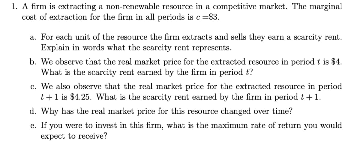 1. A firm is extracting a non-renewable resource in a competitive market. The marginal
cost of extraction for the firm in all periods is c=§
=$3.
a. For each unit of the resource the firm extracts and sells they earn a scarcity rent.
Explain in words what the scarcity rent represents.
b. We observe that the real market price for the extracted resource in periodt is $4.
What is the scarcity rent earned by the firm in period t?
c. We also observe that the real market price for the extracted resource in period
t +1 is $4.25. What is the scarcity rent earned by the firm in period t +1.
d. Why has the real market price for this resource changed over time?
e. If you were to invest in this firm, what is the maximum rate of return you would
expect to receive?
