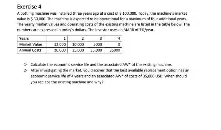 Exercise 4
A bottling machine was installed three years ago at a cost of $ 100,000. Today, the machine's market
value is $ 30,000. The machine is expected to be operational for a maximum of four additional years.
The yearly market values and operating costs of the existing machine are listed in the table below. The
numbers are expressed in today's dollars. The investor uses an MARR of 7%/year.
Years
3
5000
35,000
1
2
12,000 10,000
20,000 25,000
Market Value
Annual Costs
35000
1- Calculate the economic service life and the associated AW" of the existing machine.
2- After investigating the market, you discover that the best available replacement option has an
economic service life of 4 years and an associated AW" of costs of 35,000 USD. When should
you replace the existing machine and why?
