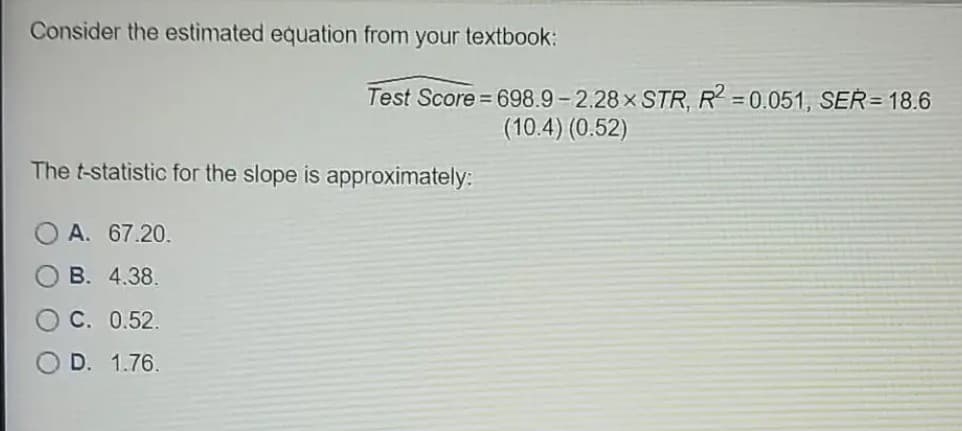 Consider the estimated equation from your textbook:
Test Score 698.9- 2.28 x STR, R = 0.051, SER=18.6
(10.4) (0.52)
The t-statistic for the slope is approximately:
A. 67.20.
B. 4.38.
C. 0.52.
D. 1.76.

