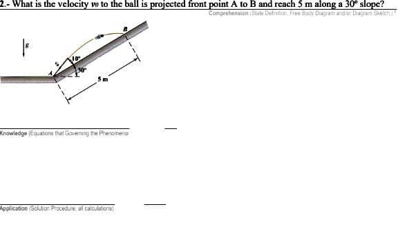2.- What is the velocity wo to the ball is projected front point A to B and reach 5 m along a 30° slope?
Comprehension (State Defintion. Free Body Diagram and or Diagram Sketch
36
Knowledge (Equations that Governing the Phenomeno
Application (Solution Procedure, all calculations)
