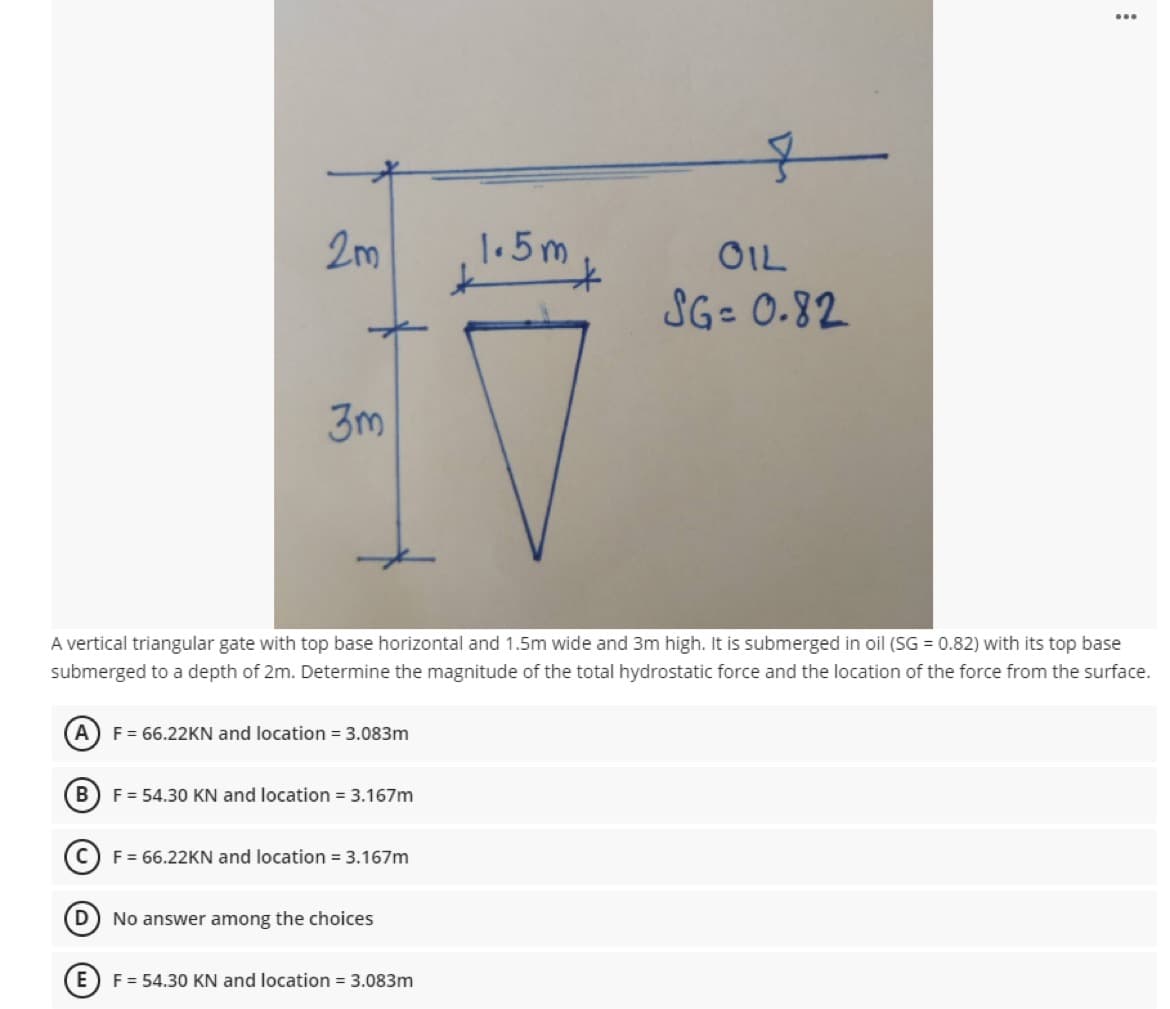 2m
1.5m
OIL
SG- 0.82
3m
A vertical triangular gate with top base horizontal and 1.5m wide and 3m high. It is submerged in oil (SG = 0.82) with its top base
submerged to a depth of 2m. Determine the magnitude of the total hydrostatic force and the location of the force from the surface.
A
F = 66.22KN and location = 3.083m
B
F = 54.30 KN and location = 3.167m
F = 66.22KN and location = 3.167m
D) No answer among the choices
E
F = 54.30 KN and location = 3.083m
