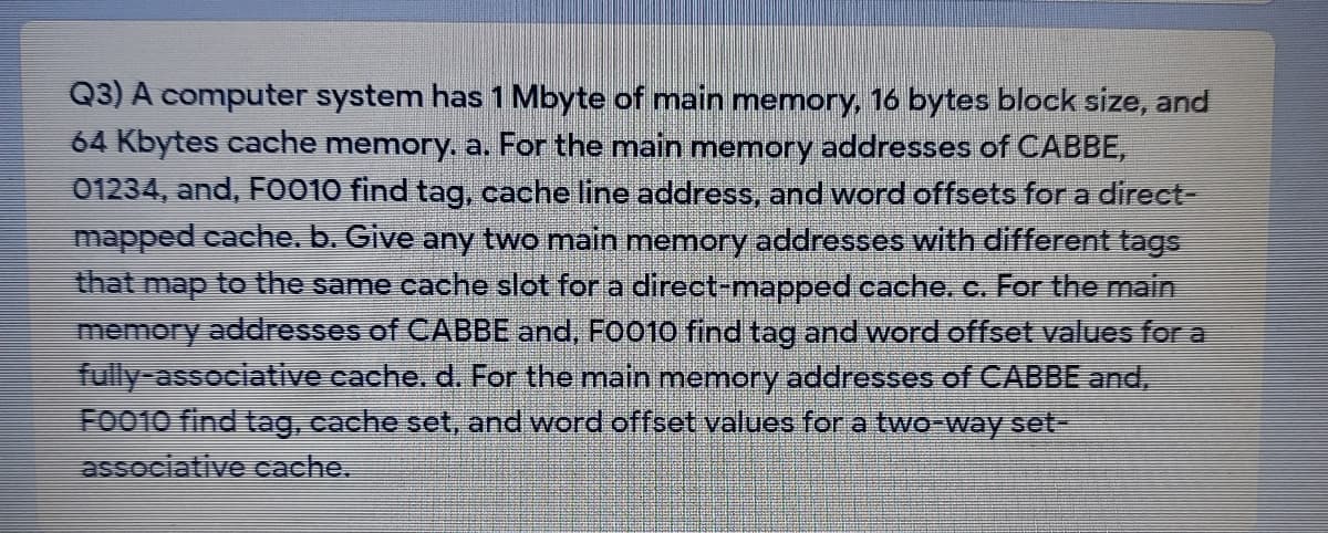 Q3) A computer system has 1 Mbyte of main memory, 16 bytes block size, and
64 Kbytes cache memory. a. For the main memory addresses of CABBE,
01234, and, FO010 find tag, cache line address, and word offsets for a direct-
mapped cache, b. Give any two main memory addresses with different tags
that map to the same cache slot for a direct-mapped cache. c. For the main
memory addresses of CABBE and, FO010 find tag and word offset values for a
fully-associative cache, d. For the main memory addresses of CABBE and,
FOO10 find tag, cache set, and word offset values for a two-way set-
associative cache.
