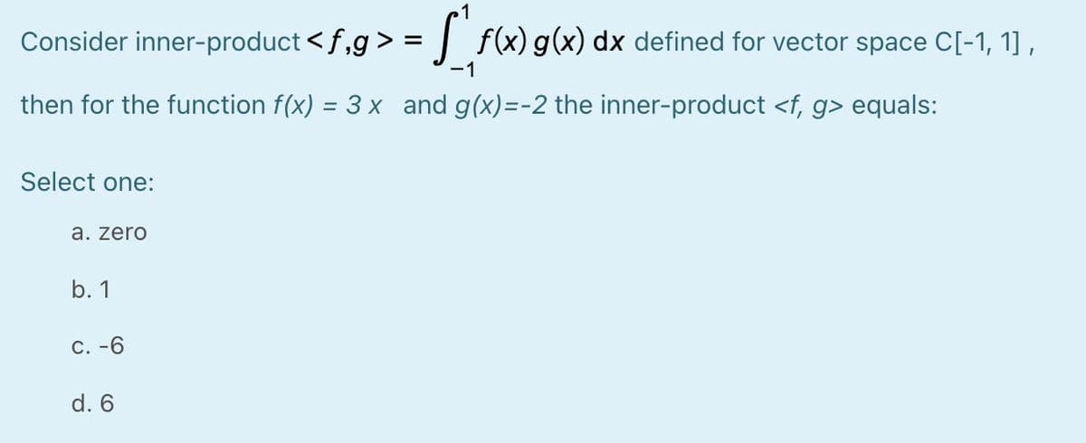 Consider inner-product < f,g > = | f(x)g(x) dx defined for vector space C[-1, 1] ,
-1
then for the function f(x) = 3 x and g(x)=-2 the inner-product <f, g> equals:
Select one:
a. zero
b. 1
C. -6
d. 6
