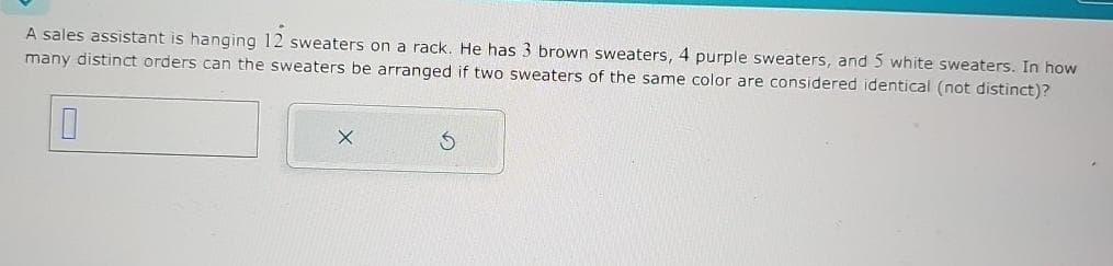 A sales assistant is hanging 12 sweaters on a rack. He has 3 brown sweaters, 4 purple sweaters, and 5 white sweaters. In how
many distinct orders can the sweaters be arranged if two sweaters of the same color are considered identical (not distinct)?
X
