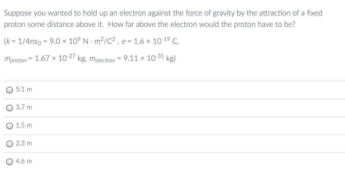 Suppose you wanted to hold up an electron against the force of gravity by the attraction of a fixed
proton some distance above it. How far above the electron would the proton have to be?
(k = 1/4nE0 = 9.0 x 10° N m2/C2 , e = 1.6 x 10-19 C,
%3D
mproton = 1.67 × 102 kg, melectron
9.11 x 10
-31
kg)
5.1 m
3.7 m
1.5 m
2.3 m
4.6 m
