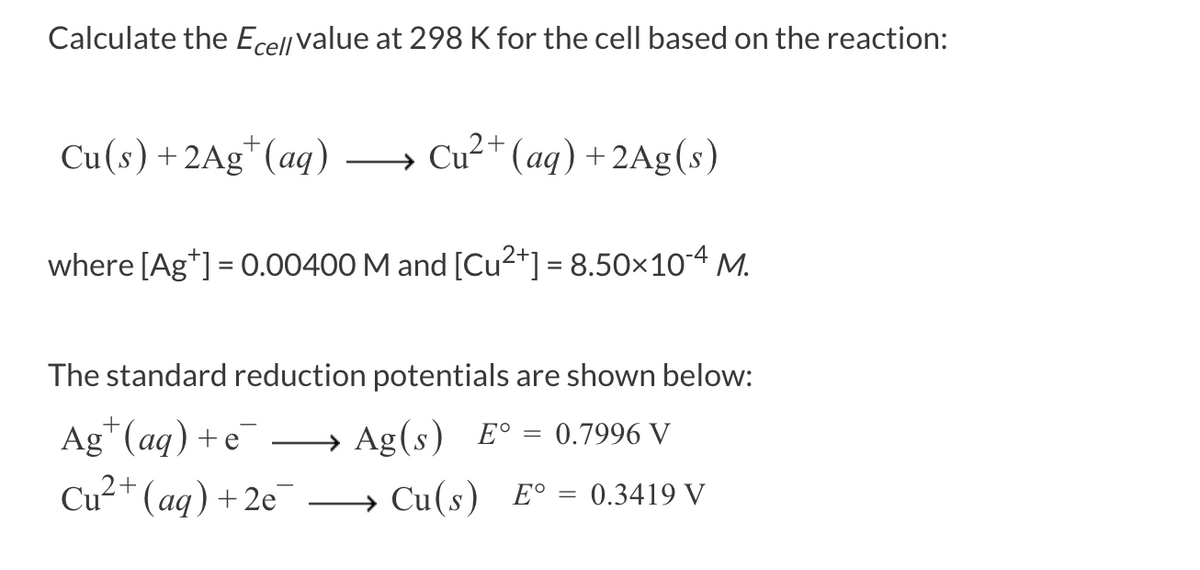 Calculate the Ecell value at 298 K for the cell based on the reaction:
Cu(s) + 2Ag (aq)
Cu²+ (aq) + 2Ag(s)
where [Ag+] = 0.00400 M and [Cu²+] = 8.50×10-4 M.
The standard reduction potentials are shown below:
Ag
5+ (aq) + e-
Cu²+ (aq) +2e
→ Ag(s) E° = 0.7996 V
→→→ Cu(s) E° 0.3419 V