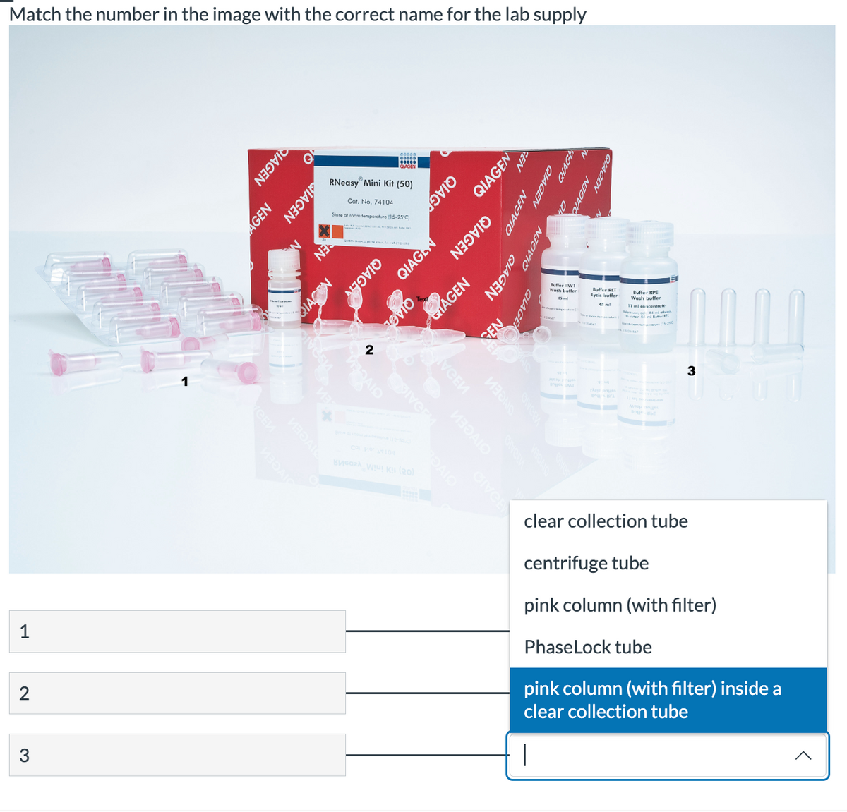 Match the number in the image with the correct name for the lab supply
1
2
♡
AGEN
QIAGEN
QIAGEN
QIAC
RIVCEM
БИЗӘДІС
RNeasy Mini Kit (50)
Cat. No. 74104
Store at room temperature (15-25°C)
WEZAIO
QIAGEN
2
GDIVERM
QIAGL
K (20)
QIAGL
умени
DAIO
QIAG
GAGEN
GIVCEN
QIAGEN
QIAGEN
ИЗОМО
QIAGEN
NEA
QIAGEN
QIAGEN
N
QIAGEN
QIAGE
Buffer W
AGEN
Lysis buffer
45 m
Buffer RPE
Wash buffer
11 ml concentrate
to ustan 5 m Butter R
U
3
clear collection tube
centrifuge tube
pink column (with filter)
PhaseLock tube
pink column (with filter) inside a
clear collection tube
<