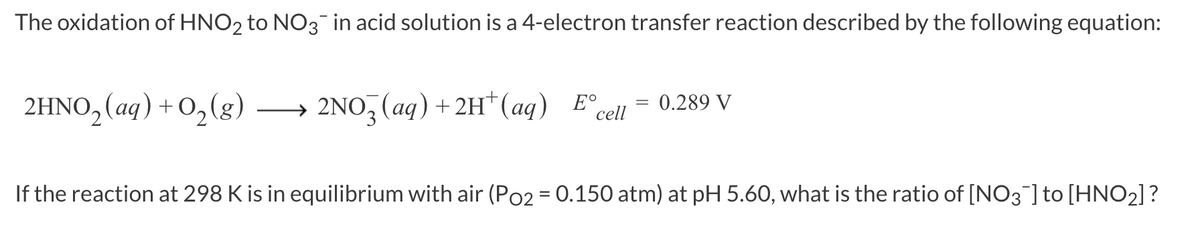 The oxidation of HNO2 to NO3¯ in acid solution is a 4-electron transfer reaction described by the following equation:
2HNO₂ (aq) +O₂(g)
=
→ 2NO3 (aq) +2H¹ (aq) E cell
0.289 V
If the reaction at 298 K is in equilibrium with air (Po2 = 0.150 atm) at pH 5.60, what is the ratio of [NO3¯] to [HNO₂]?