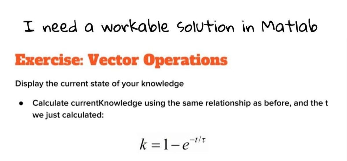 I need a workable solution in Matlab
Exercise: Vector Operations
Display the current state of your knowledge
• Calculate currentKnowledge using the same relationship as before, and the t
we just calculated:
k =1-e
