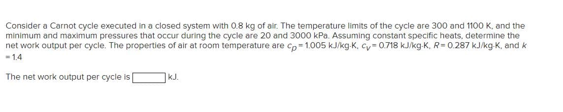 Consider a Carnot cycle executed in a closed system with 0.8 kg of air. The temperature limits of the cycle are 300 and 1100 K, and the
minimum and maximum pressures that occur during the cycle are 20 and 3000 kPa. Assuming constant specific heats, determine the
net work output per cycle. The properties of air at room temperature are cp=1.005 kJ/kg-K, cv=0.718 kJ/kg-K, R= 0.287 kJ/kg-K, and k
= 1.4
The net work output per cycle is
kJ.