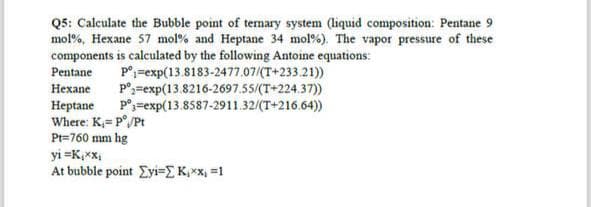 Q5: Calculate the Bubble point of ternary system (liquid composition: Pentane 9
mol %, Hexane 57 mol % and Heptane 34 mol %). The vapor pressure of these
components is calculated by the following Antoine equations:
pº exp(13.8183-2477.07/(T+233.21))
Pº exp(13.8216-2697.55/(T+224.37))
Pentane
Hexane
Heptane Pº exp(13.8587-2911.32/(T+216.64))
Where: K₁= P°/Pt
Pt=760 mm hg
yi=K₁xx₁
At bubble point Ey=[ K₁xx₁ =1