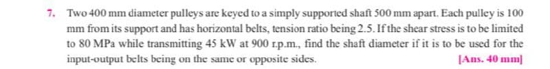 7. Two 400 mm diameter pulleys are keyed to a simply supported shaft 500 mm apart. Each pulley is 100
mm from its support and has horizontal belts, tension ratio being 2.5. If the shear stress is to be limited
to 80 MPa while transmitting 45 kW at 900 r.p.m., find the shaft diameter if it is to be used for the
input-output belts being on the same or opposite sides.
[Ans. 40 mm]