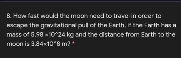 8. How fast would the moon need to travel in order to
escape the gravitational pull of the Earth, if the Earth has a
mass of 5.98 x10^24 kg and the distance from Earth to the
moon is 3.84x10^8 m? *
