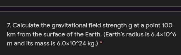 7. Calculate the gravitational field strength g at a point 100
km from the surface of the Earth. (Earth's radius is 6.4x10^6
m and its mass is 6.0x10^24 kg.) *
