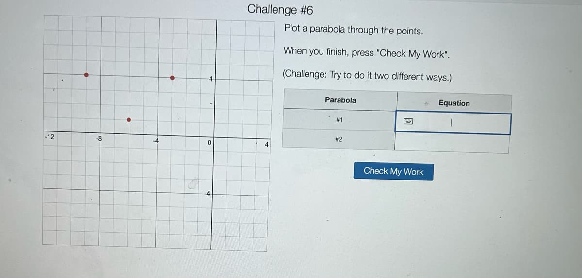 -12
-8
-4
0
Challenge #6
4
Plot a parabola through the points.
When you finish, press "Check My Work".
(Challenge: Try to do it two different ways.)
Parabola
#1
#2
Check My Work
Equation