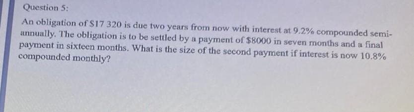 Question 5:
An obligation of $17 320 is due two years from now with interest at 9.2% compounded semi-
annually. The obligation is to be settled by a payment of $8000 in seven months and a final
payment in sixteen months. What is the size of the second payment if interest is now 10.8%
compounded monthly?