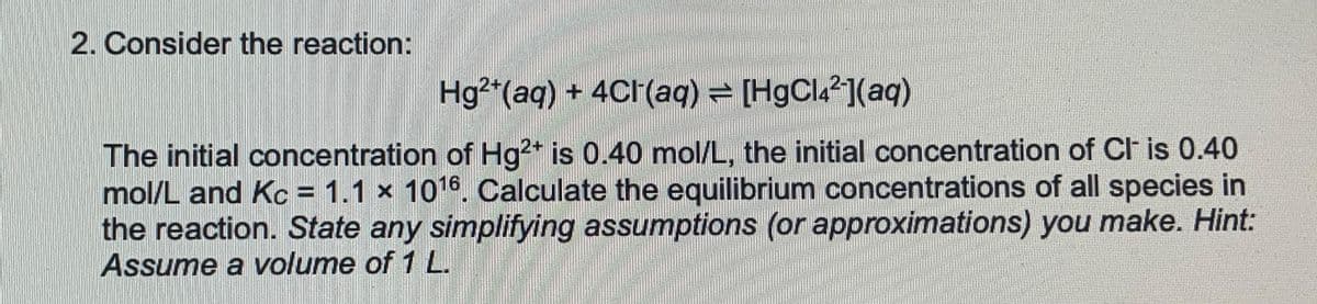 2. Consider the reaction:
Hg²+ (aq) + 4CH(aq) ⇒ [HgCl4²](aq)
The initial concentration of Hg²+ is 0.40 mol/L, the initial concentration of Cl is 0.40
mol/L and Kc = 1.1 x 1016. Calculate the equilibrium concentrations of all species in
the reaction. State any simplifying assumptions (or approximations) you make. Hint:
Assume a volume of 1 L.