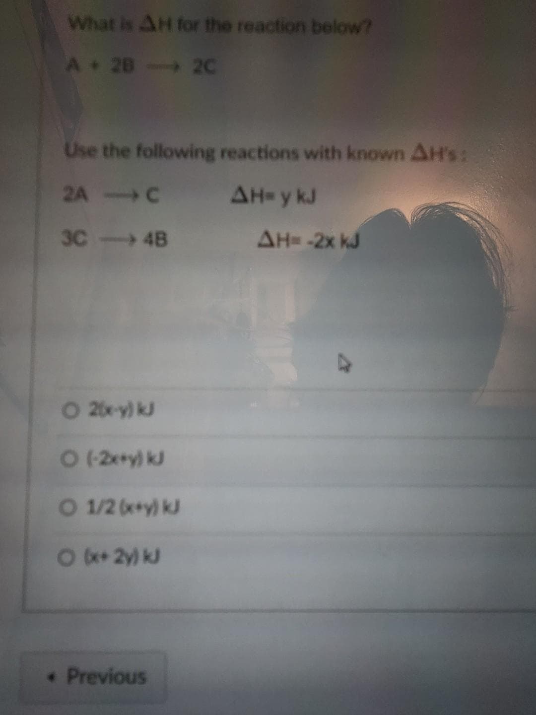What is AH for the reaction below?
A 28
Use the following reactions with known AH's:
2A - C
AH=y kJ
3C-4B
O 2(x-y) kJ
O (-2x+y) kJ
O 1/2 (x+y) k
○ (x+ 2y) kJ
2C
* Previous
AH = -2x kJ
