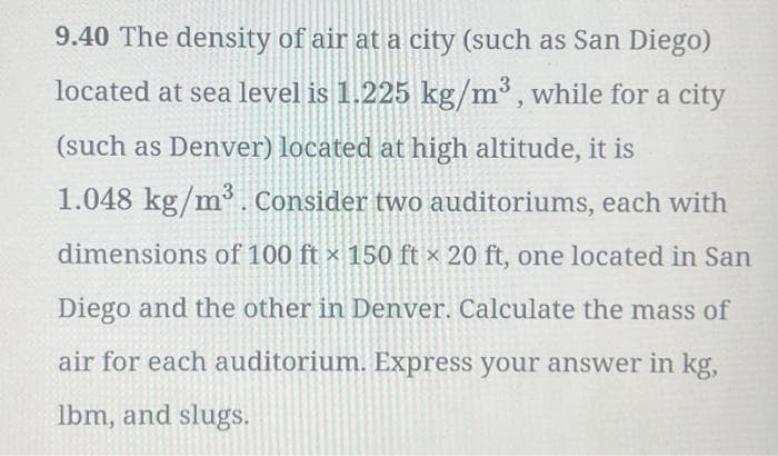9.40 The density of air at a city (such as San Diego)
located at sea level is 1.225 kg/m³, while for a city
(such as Denver) located at high altitude, it is
1.048 kg/m³. Consider two auditoriums, each with
dimensions of 100 ft x 150 ft x 20 ft, one located in San
Diego and the other in Denver. Calculate the mass of
air for each auditorium. Express your answer in kg,
lbm, and slugs.