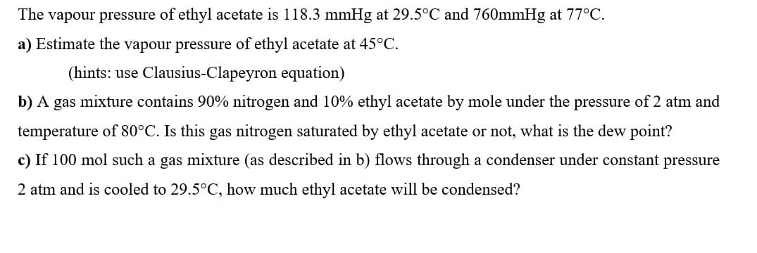 The vapour pressure of ethyl acetate is 118.3 mmHg at 29.5°C and 760mmHg at 77°C.
a) Estimate the vapour pressure of ethyl acetate at 45°C.
(hints: use Clausius-Clapeyron equation)
b) A gas mixture contains 90% nitrogen and 10% ethyl acetate by mole under the pressure of 2 atm and
temperature of 80°C. Is this gas nitrogen saturated by ethyl acetate or not, what is the dew point?
c) If 100 mol such a gas mixture (as described in b) flows through a condenser under constant pressure
2 atm and is cooled to 29.5°C, how much ethyl acetate will be condensed?
