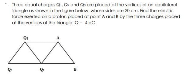 Three equal charges Qi, Q2 and Qa are placed at the vertices of an equilateral
triangle as shown in the figure below, whose sides are 20 cm. Find the electric
force exerted on a proton placed at point A and B by the three charges placed
at the vertices of the triangle. Q = -4 pC
A
в
