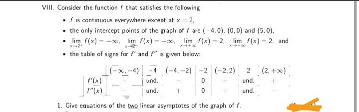 VIII. Consider the function f that satisfies the following:
• f is continuous everywhere except at x = 2,
• the only intercept points of the graph of f are (-4,0). (0,0) and (5, 0).
• lim f(x) = -x, lim f(x) = +x, lim f(x) = 2, lim f(x) = 2, and
%3D
%3D
X-+2
• the table of signs for f' and f" is given below:
(-x, -4)
f'(x)
f"(x)
(-4, -2) -2 (-2,2)
2
(2, +0)
und.
und.
und.
und.
1. Give equations of the two linear asymptotes of the graph of f.
