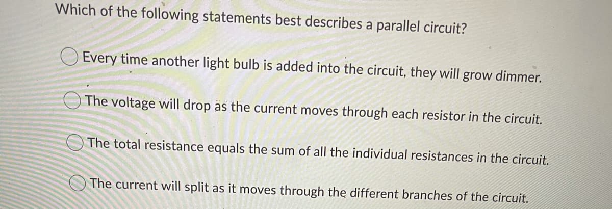 Which of the following statements best describes a parallel circuit?
Every time another light bulb is added into the circuit, they will grow dimmer.
O The voltage will drop as the current moves through each resistor in the circuit.
The total resistance equals the sum of all the individual resistances in the circuit.
O The current will split as it moves through the different branches of the circuit.

