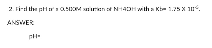 2. Find the pH of a 0.500M solution of NH4OH with a Kb= 1.75 X 10-5.
ANSWER:
pH=
