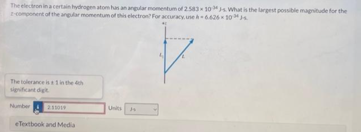 The electron in a certain hydrogen atom has an angular momentum of 2.583 x 1034 J-s. What is the largest possible magnitude for the
2-component of the angular momentum of this electron? For accuracy, use h = 6.626 × 1034 J-s.
The tolerance is ± 1 in the 4th
significant digit.
Number
211019
eTextbook and Media
Units