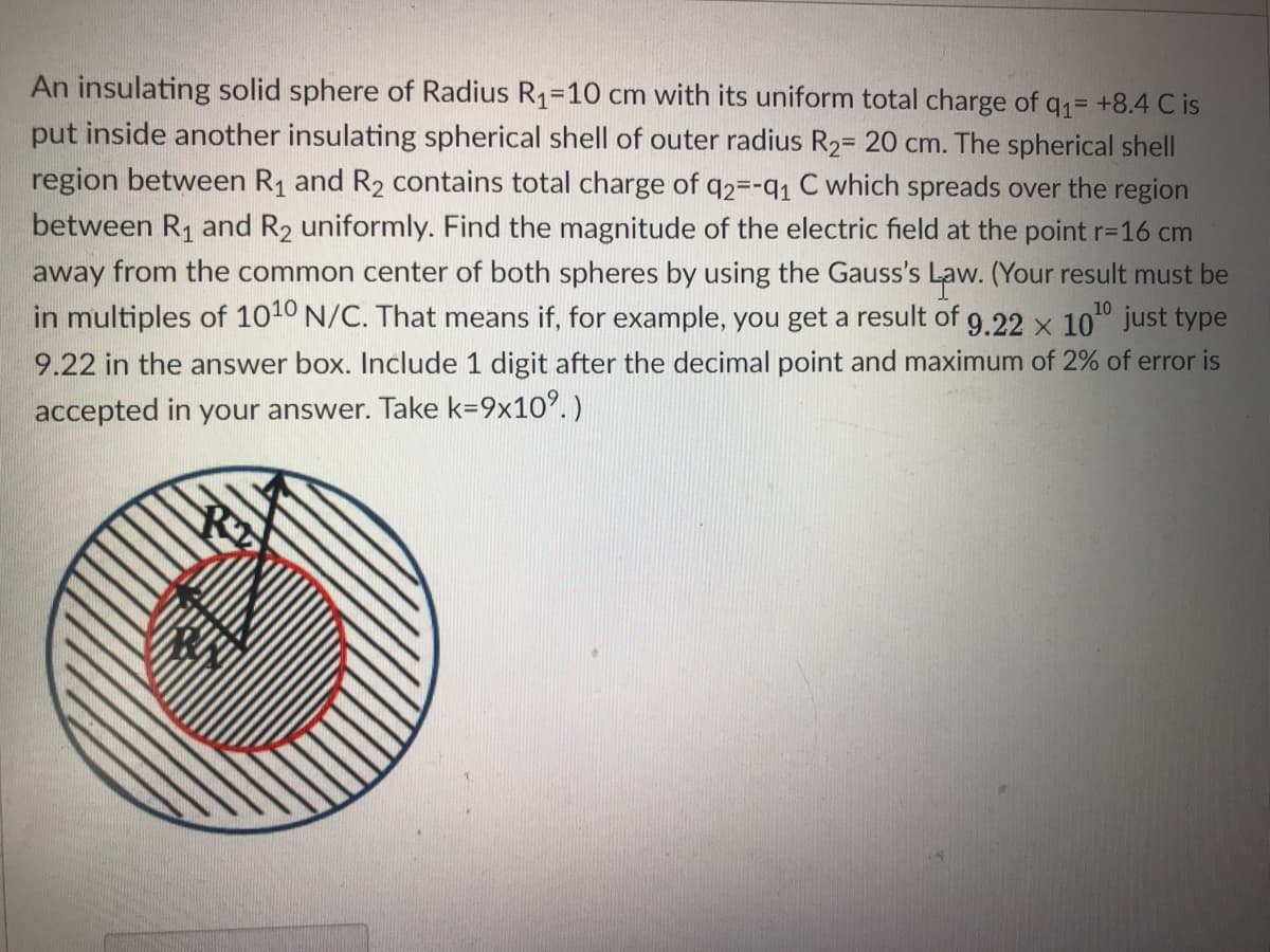 An insulating solid sphere of Radius R1=10 cm with its uniform total charge of q= +8.4 C is
put inside another insulating spherical shell of outer radius R2= 20 cm. The spherical shell
region between R1 and R2 contains total charge of q2=-q1 C which spreads over the region
between R1 and R2 uniformly. Find the magnitude of the electric field at the point r-16 cm
away from the common center of both spheres by using the Gauss's Law. (Your result must be
in multiples of 1010 N/C. That means if, for example, you get a result of g.22 x 10" just type
10
9.22 in the answer box. Include 1 digit after the decimal point and maximum of 2% of error is
accepted in your answer. Take k=9x10°.)
