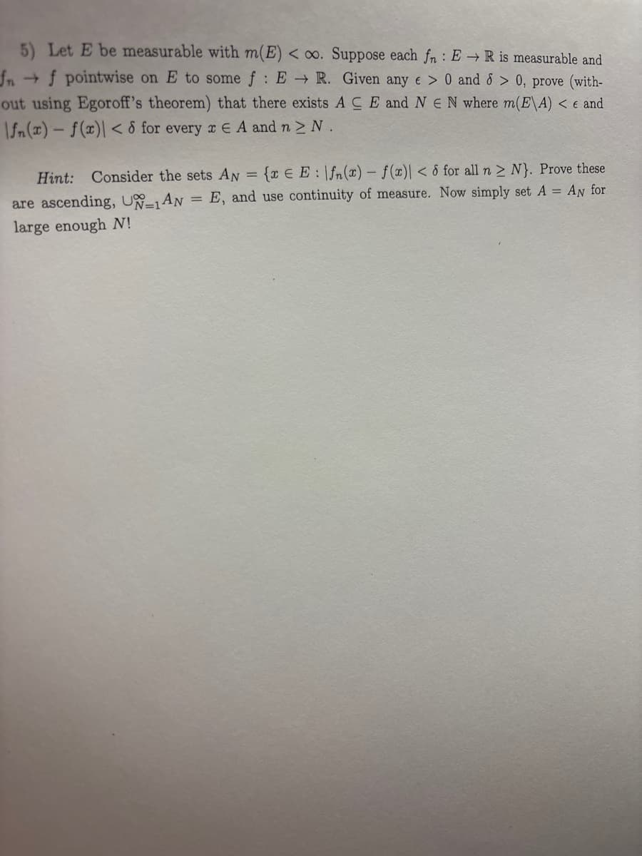 5) Let E be measurable with m(E) < ∞. Suppose each fr : ER is measurable and
fnf pointwise on E to some f: E R. Given any e > 0 and 8 > 0, prove (with-
out using Egoroff's theorem) that there exists ACE and NE N where m(E\A) < € and
\fn(x) f(x)\<8 for every Є A and n > N.
Hint: Consider the sets AN = {x = E:\fn(x) - f(x)| < 6 for all n > N}. Prove these
are ascending, UN-1AN E, and use continuity of measure. Now simply set A = AN for
large enough N!
=