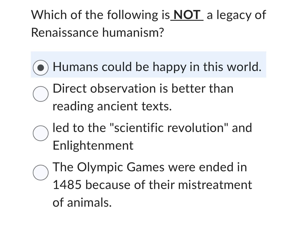 Which of the following is NOT a legacy of
Renaissance humanism?
Humans could be happy in this world.
Direct observation is better than
reading ancient texts.
led to the "scientific revolution" and
Enlightenment
О The Olympic Games were ended in
1485 because of their mistreatment
of animals.