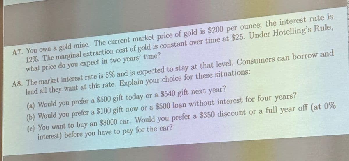 A7. You own a gold mine. The current market price of gold is $200 per ounce; the interest rate is
12%. The marginal extraction cost of gold is constant over time at $25. Under Hotelling's Rule,
what price do you expect in two years' time?
A8. The market interest rate is 5% and is expected to stay at that level. Consumers can borrow and
lend all they want at this rate. Explain your choice for these situations:
(a) Would you prefer a $500 gift today or a $540 gift next year?
(b) Would you prefer a $100 gift now or a $500 loan without interest for four years?
(c) You want to buy an $8000 car. Would you prefer a $350 discount or a full year off (at 0%
interest) before you have to pay for the car?
