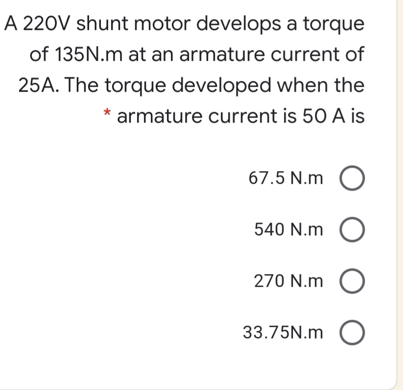 A 220V shunt motor develops a torque
of 135N.m at an armature current of
25A. The torque developed when the
armature current is 50 A is
67.5 N.m
540 N.m
270 N.m
33.75N.m O
