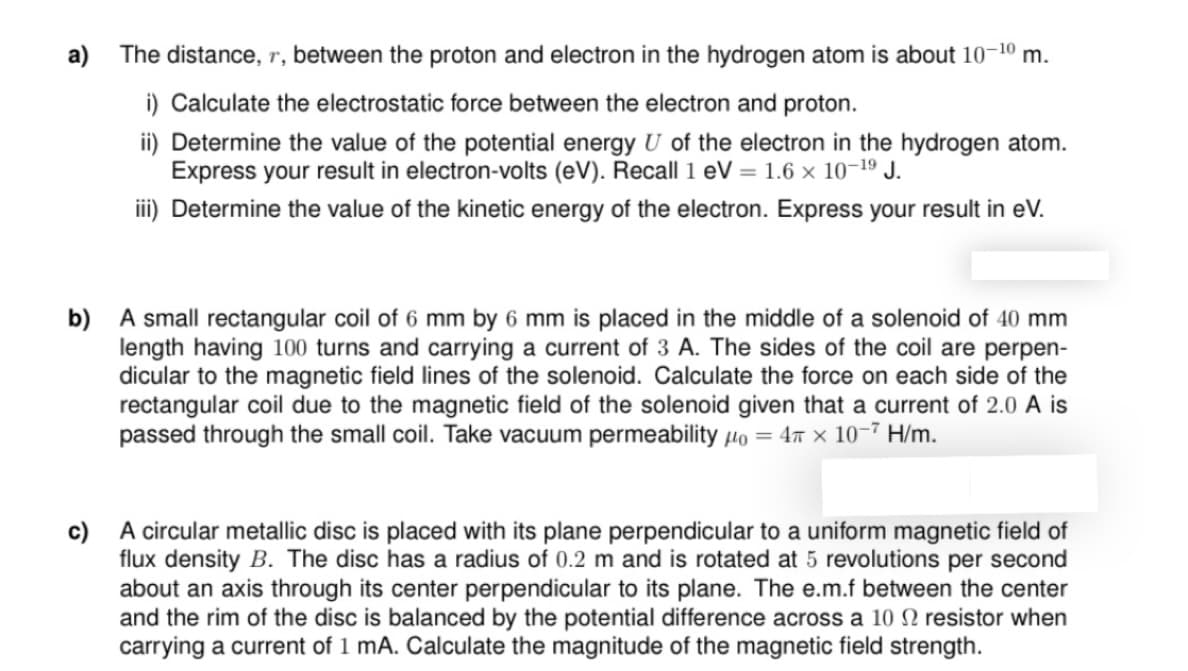 a) The distance, r, between the proton and electron in the hydrogen atom is about 10¬10 m.
i) Calculate the electrostatic force between the electron and proton.
ii) Determine the value of the potential energy U of the electron in the hydrogen atom.
Express your result in electron-volts (eV). Recall 1 eV = 1.6 × 10-19 J.
ii) Determine the value of the kinetic energy of the electron. Express your result in eV.
b) A small rectangular coil of 6 mm by 6 mm is placed in the middle of a solenoid of 40 mm
length having 100 turns and carrying a current of 3 A. The sides of the coil are perpen-
dicular to the magnetic field lines of the solenoid. Calculate the force on each side of the
rectangular coil due to the magnetic field of the solenoid given that a current of 2.0 A is
passed through the small coil. Take vacuum permeability µo = 4x × 10-7 H/m.
c) A circular metallic disc is placed with its plane perpendicular to a uniform magnetic field of
flux density B. The disc has a radius of 0.2 m and is rotated at 5 revolutions per second
about an axis through its center perpendicular to its plane. The e.m.f between the center
and the rim of the disc is balanced by the potential difference across a 10 N resistor when
carrying a current of 1 mA. Calculate the magnitude of the magnetic field strength.
