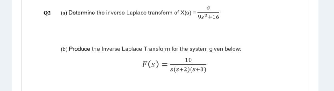 Q2
(a) Determine the inverse Laplace transform of X(s) =
9s2+16
(b) Produce the Inverse Laplace Transform for the system given below:
10
F(s) =
s(s+2)(s+3)
