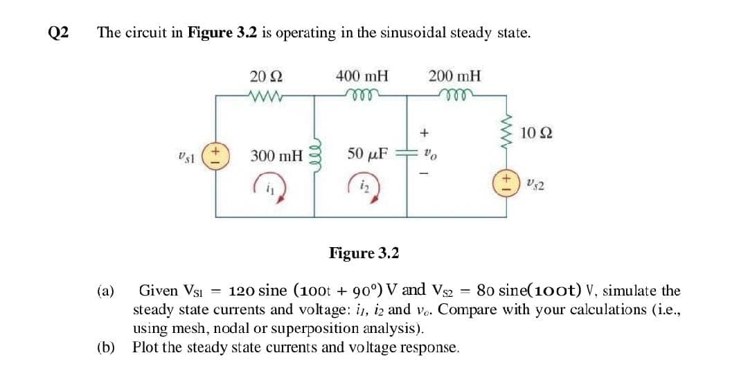 Q2
The circuit in Figure 3.2 is operating in the sinusoidal steady state.
20 2
400 mH
200 mH
all
all
10 Ω
300 mH
50 μF
iz
Figure 3.2
(a)
Given VsI
120 sine (100t + 90°) V and Vs2
80 sine(100t) V, simulate the
%3D
steady state currents and voltage: in, iz and vo. Compare with your calculations (i.e.,
using mesh, nodal or superposition analysis).
(b) Plot the steady state currents and voltage response.
