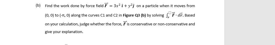 (b) Find the work done by force field F = 3x² î + y²j on a particle when it moves from
(0, 0) to (-7, 0) along the curves C1 and C2 in Figure Q3 (b) by solving F-dr. Based
on your calculation, judge whether the force, F is conservative or non-conservative and
give your explanation.

