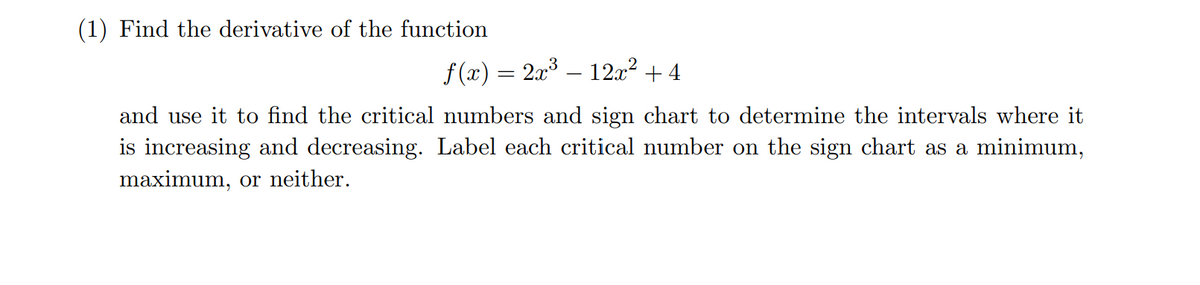 (1) Find the derivative of the function
f(x) = 2x³ – 12x² +4
and use it to find the critical numbers and sign chart to determine the intervals where it
is increasing and decreasing. Label each critical number on the sign chart as a minimum,
maximum, or neither.