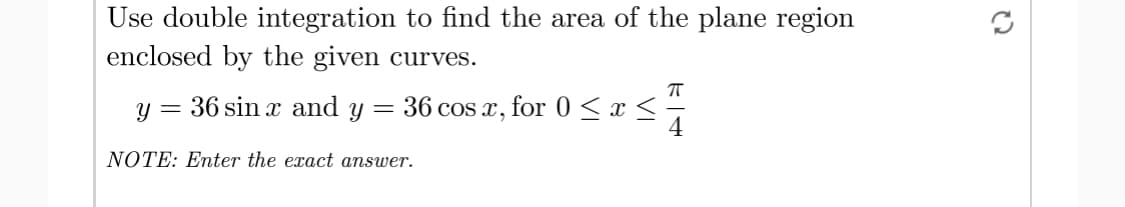 Use double integration to find the area of the plane region
enclosed by the given curves.
y = 36 sin x and y
= 36 cos x, for 0 < x < -
NOTE: Enter the exact answer.
