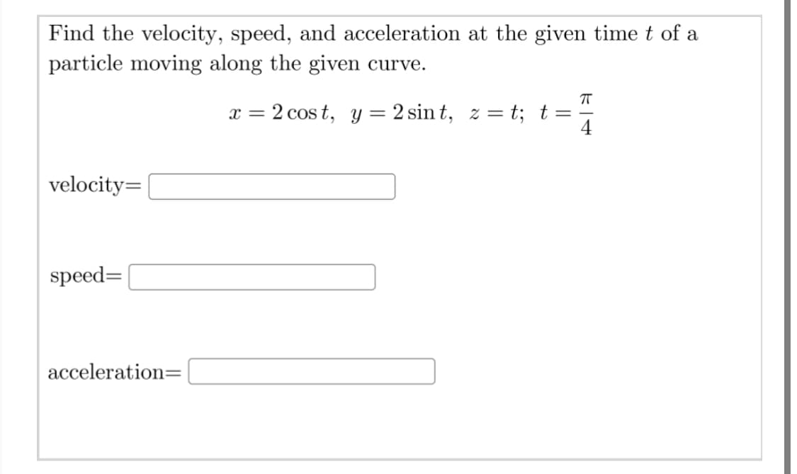 Find the velocity, speed, and acceleration at the given time t of a
particle moving along the given curve.
x = 2 cos t, y = 2 sin t, z = t; t =
velocity=
speed=
acceleration=
