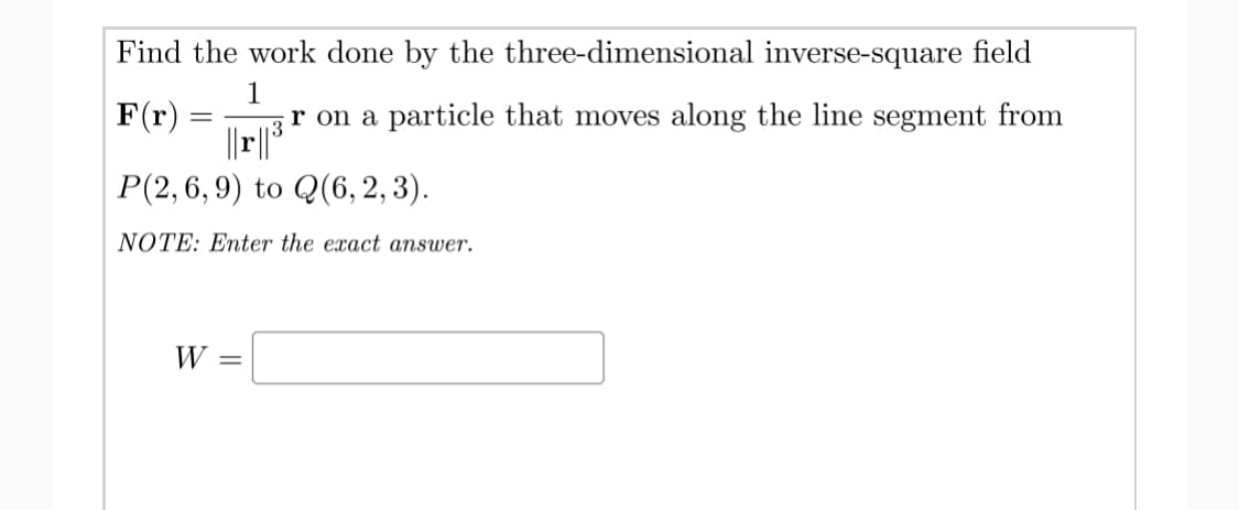 Find the work done by the three-dimensional inverse-square field
F(r) :
1
r on a particle that moves along the line segment from
13
Р(2, 6, 9) to Q(6, 2, 3).
NOTE: Enter the exact answer.
W
