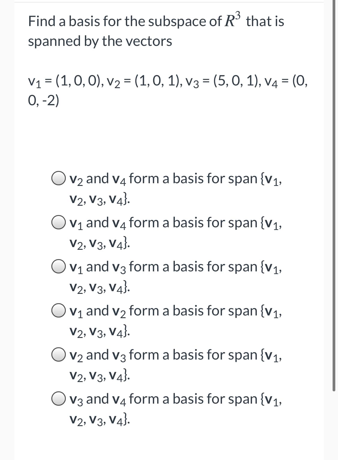 Find a basis for the subspace of R° that is
spanned by the vectors
V1 = (1, 0, 0), v2 = (1, 0, 1), v3 = (5, 0, 1), v4 = (0,
0, -2)
V2 and v4 form a basis for span {v1,
V2, V3, V4}.
V1 and v4 form a basis for span {v1,
V2, V3, V4}.
V1 and v3 form a basis for span {v1,
V2, V3, V4}.
Ov1 and v2 form a basis for span {v1,
V2, V3, V4}.
V2 and v3 form a basis for span {v1,
V2, V3, V4}.
V3 and v4 form a basis for span {v1,
V2, V3, V4}.
